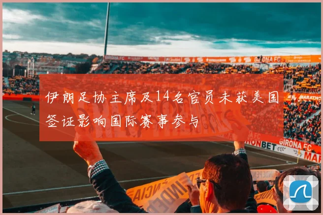伊朗足协主席及14名官员未获美国签证影响国际赛事参与