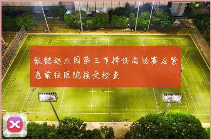 张懿赵杰因第三节摔伤离场赛后紧急前往医院接受检查