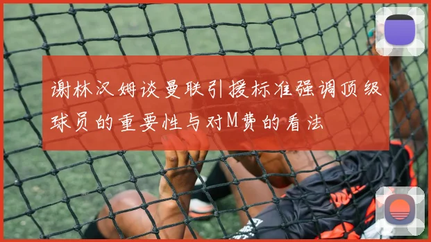 谢林汉姆谈曼联引援标准强调顶级球员的重要性与对M费的看法