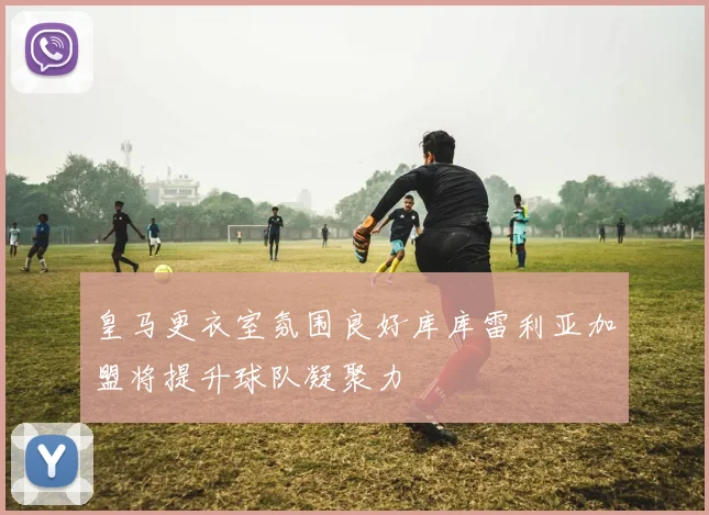 皇马更衣室氛围良好库库雷利亚加盟将提升球队凝聚力