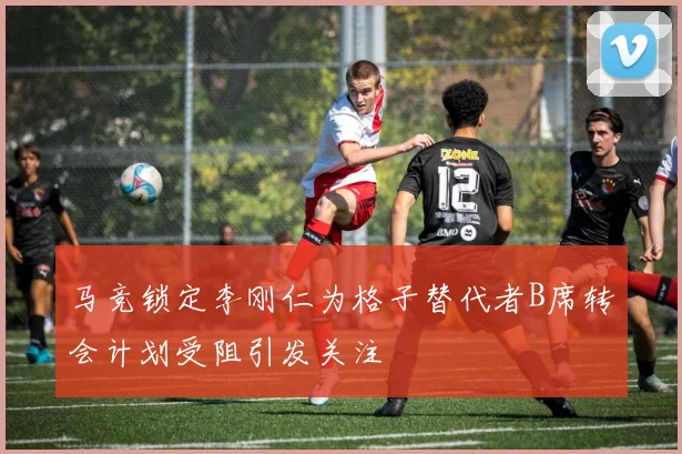 马竞锁定李刚仁为格子替代者B席转会计划受阻引发关注