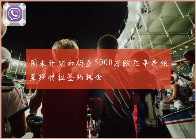 国米计划加码至5000万欧元争夺帕莱斯特拉签约机会