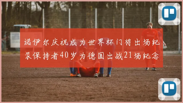 诺伊尔庆祝成为世界杯门将出场纪录保持者40岁为德国出战21场纪念照曝光