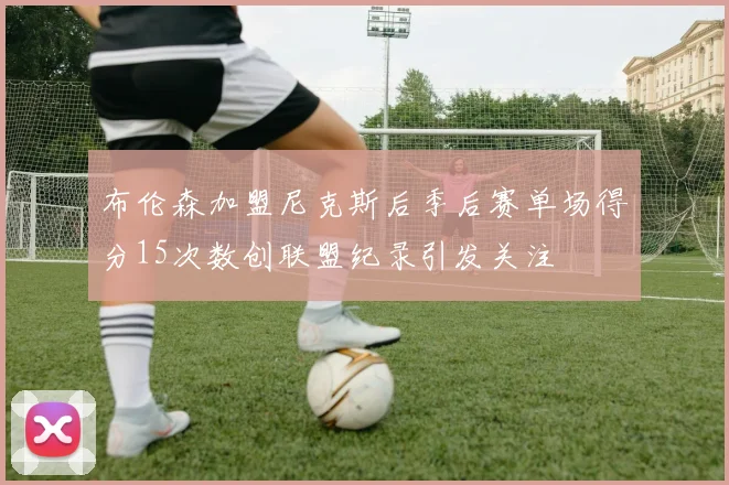 布伦森加盟尼克斯后季后赛单场得分15次数创联盟纪录引发关注