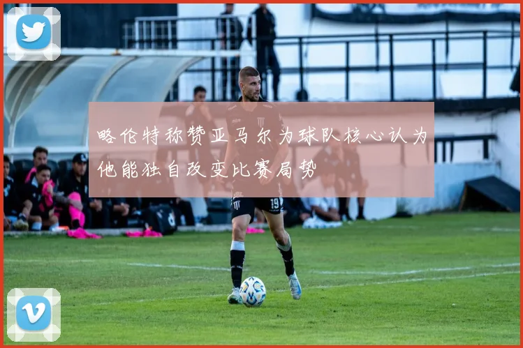 略伦特称赞亚马尔为球队核心认为他能独自改变比赛局势