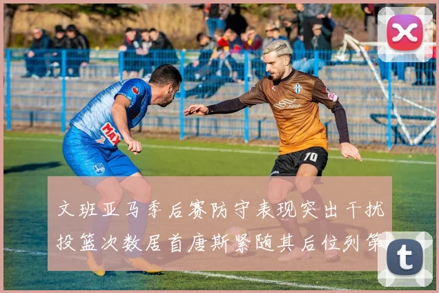 文班亚马季后赛防守表现突出干扰投篮次数居首唐斯紧随其后位列第五