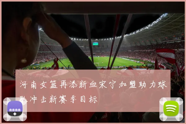 河南女篮再添新血宋宁加盟助力球队冲击新赛季目标