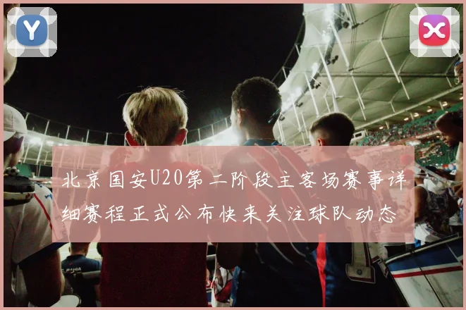 北京国安U20第二阶段主客场赛事详细赛程正式公布快来关注球队动态